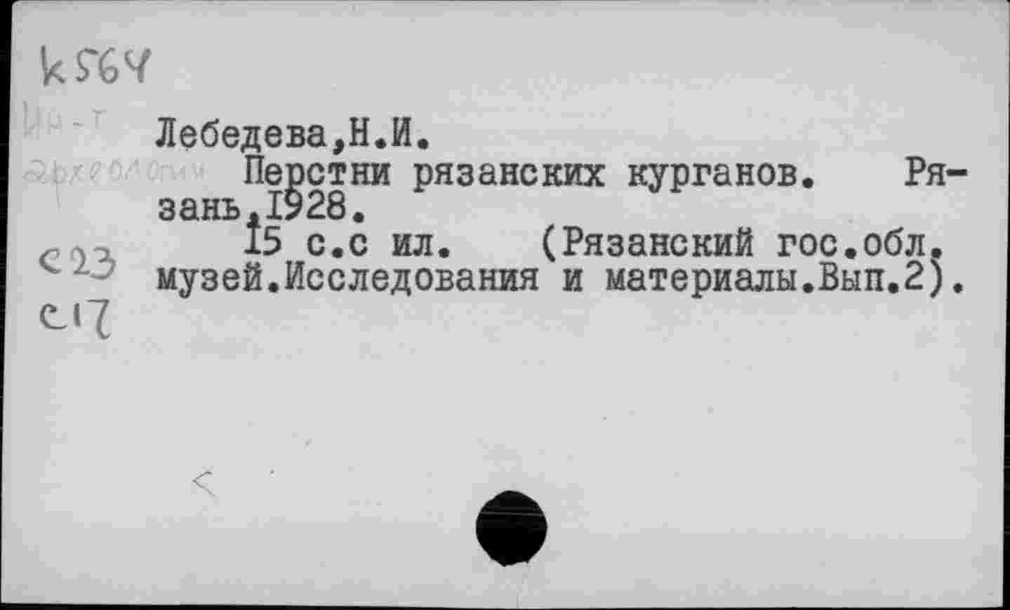 ﻿Лебедева,Н.И.
Перстни рязанских курганов. Ря зань.1928.
,	15 с.с ил. (Рязанский гос.обл.
музей.Исследования и материалы.Вып.2)